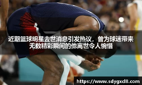 近期篮球明星去世消息引发热议，曾为球迷带来无数精彩瞬间的他离世令人惋惜
